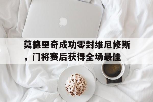 莫德里奇成功零封维尼修斯，门将赛后获得全场最佳